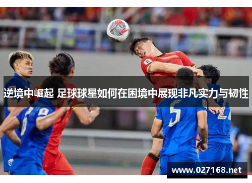 逆境中崛起 足球球星如何在困境中展现非凡实力与韧性 逆境中崛起 足球球星如何在困境中展现非凡实力与韧性