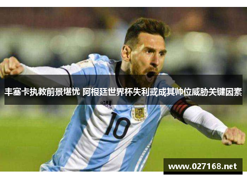 丰塞卡执教前景堪忧 阿根廷世界杯失利或成其帅位威胁关键因素