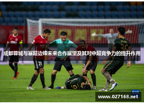 成都蓉城与塞超边锋未来合作展望及其对中超竞争力的提升作用 成都蓉城与塞超边锋未来合作展望及其对中超竞争力的提升作用