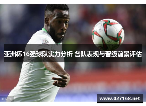 亚洲杯16强球队实力分析 各队表现与晋级前景评估