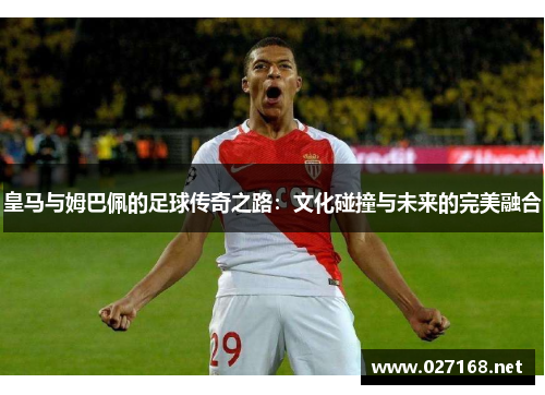 皇马与姆巴佩的足球传奇之路:文化碰撞与未来的完美融合 皇马与姆巴佩的足球传奇之路:文化碰撞与未来的完美融合