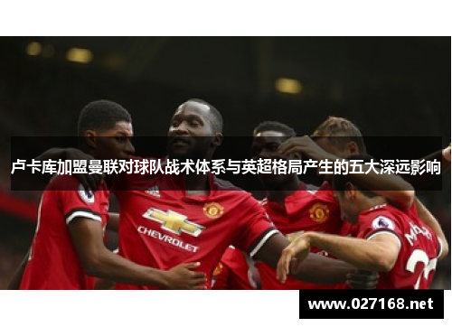 卢卡库加盟曼联对球队战术体系与英超格局产生的五大深远影响