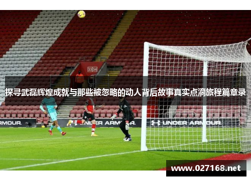 探寻武磊辉煌成就与那些被忽略的动人背后故事真实点滴旅程篇章录 探寻武磊辉煌成就与那些被忽略的动人背后故事真实点滴旅程篇章录