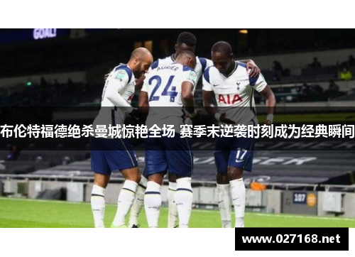 布伦特福德绝杀曼城惊艳全场 赛季末逆袭时刻成为经典瞬间