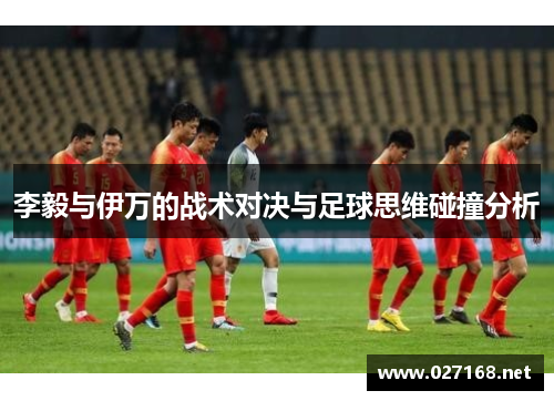李毅与伊万的战术对决与足球思维碰撞分析 李毅与伊万的战术对决与足球思维碰撞分析